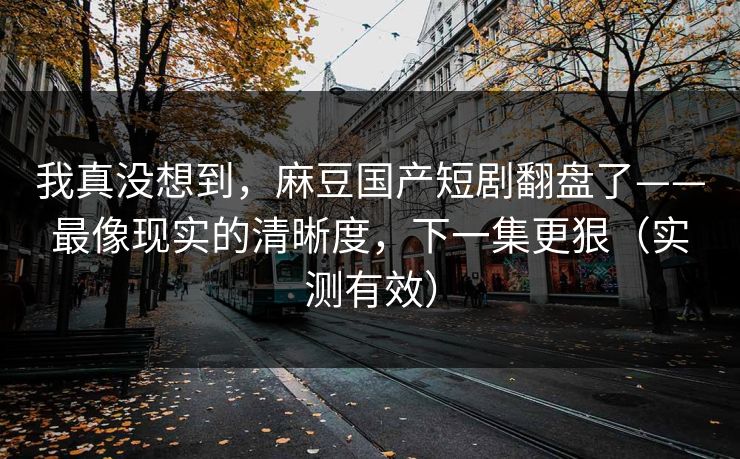 我真没想到,麻豆国产短剧翻盘了——最像现实的清晰度,下一集更狠(实测有效) 我真没想到,麻豆国产短剧翻盘了——最像现实的清晰度,下一集更狠(实测有效)