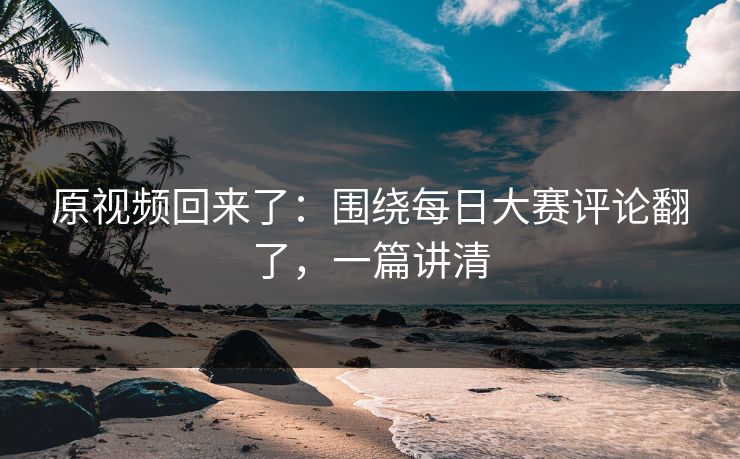 原视频回来了：围绕每日大赛评论翻了，一篇讲清