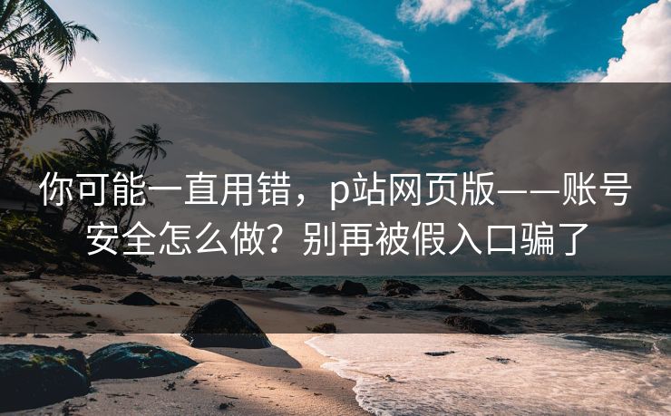 你可能一直用错，p站网页版——账号安全怎么做？别再被假入口骗了