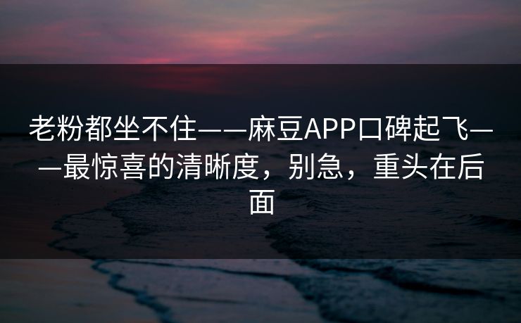 老粉都坐不住——麻豆APP口碑起飞——最惊喜的清晰度,别急,重头在后面 老粉都坐不住——麻豆APP口碑起飞——最惊喜的清晰度,别急,重头在后面