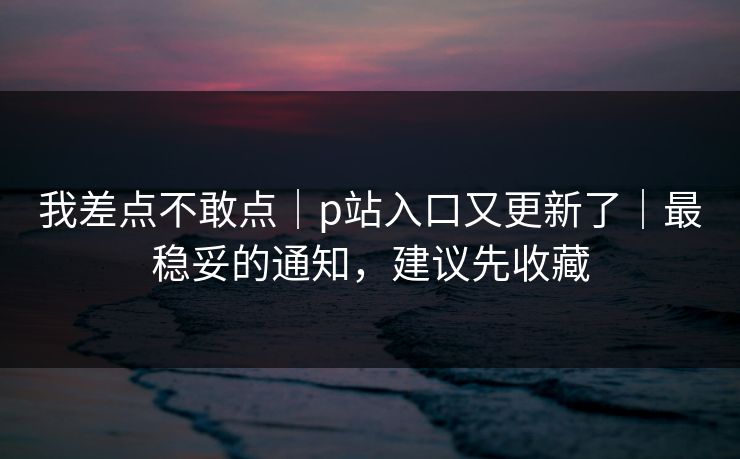 我差点不敢点|p站入口又更新了|最稳妥的通知,建议先收藏 我差点不敢点|p站入口又更新了|最稳妥的通知,建议先收藏