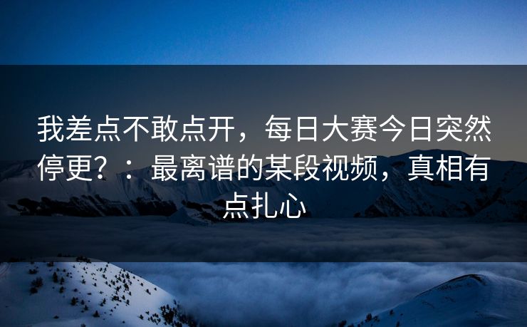 我差点不敢点开,每日大赛今日突然停更?:最离谱的某段视频,真相有点扎心 我差点不敢点开,每日大赛今日突然停更?:最离谱的某段视频,真相有点扎心