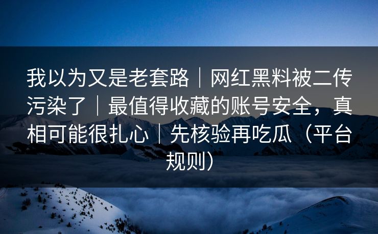 我以为又是老套路|网红黑料被二传污染了|最值得收藏的账号安全,真相可能很扎心|先核验再吃瓜(平台规则) 我以为又是老套路|网红黑料被二传污染了|最值得收藏的账号安全,真相可能很扎心|先核验再吃瓜(平台规则)