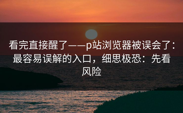 看完直接醒了——p站浏览器被误会了:最容易误解的入口,细思极恐:先看风险 看完直接醒了——p站浏览器被误会了:最容易误解的入口,细思极恐:先看风险