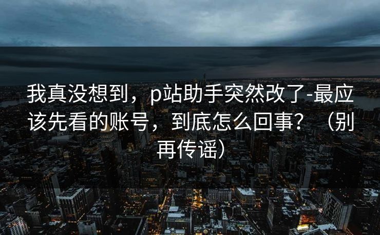 我真没想到,p站助手突然改了-最应该先看的账号,到底怎么回事?(别再传谣) 我真没想到,p站助手突然改了-最应该先看的账号,到底怎么回事?(别再传谣)