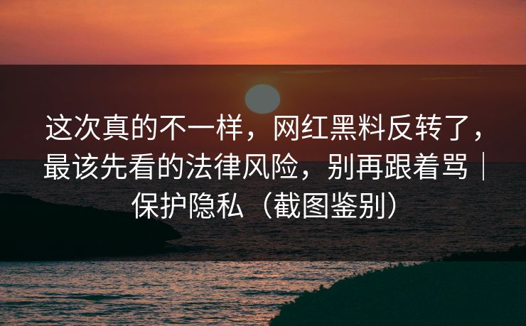 这次真的不一样，网红黑料反转了，最该先看的法律风险，别再跟着骂｜保护隐私（截图鉴别）