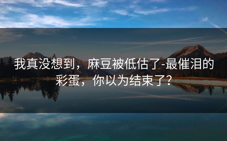 我真没想到,麻豆被低估了-最催泪的彩蛋,你以为结束了? 我真没想到,麻豆被低估了-最催泪的彩蛋,你以为结束了?