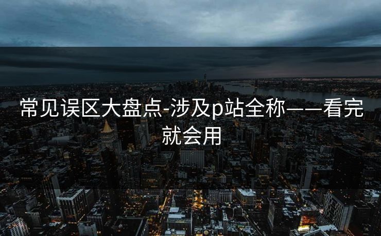 常见误区大盘点-涉及p站全称——看完就会用 常见误区大盘点-涉及p站全称——看完就会用