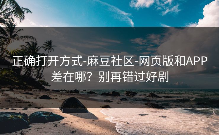 正确打开方式-麻豆社区-网页版和APP差在哪？别再错过好剧