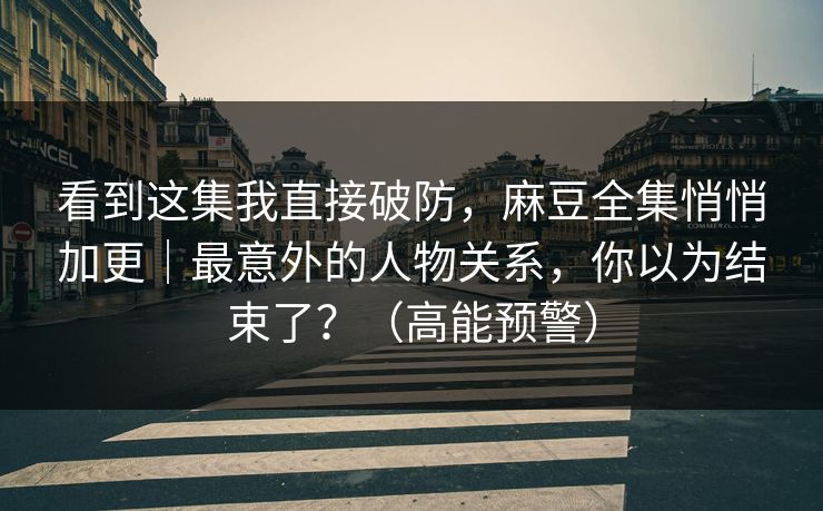 看到这集我直接破防，麻豆全集悄悄加更｜最意外的人物关系，你以为结束了？（高能预警）