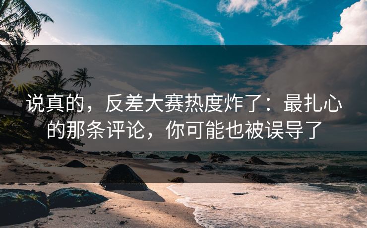 说真的，反差大赛热度炸了：最扎心的那条评论，你可能也被误导了