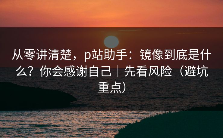 从零讲清楚,p站助手:镜像到底是什么?你会感谢自己|先看风险(避坑重点) 从零讲清楚,p站助手:镜像到底是什么?你会感谢自己|先看风险(避坑重点)
