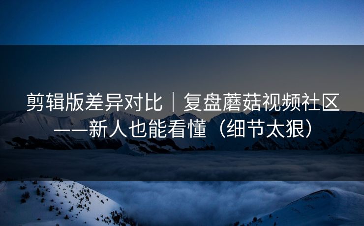 剪辑版差异对比｜复盘蘑菇视频社区——新人也能看懂（细节太狠）