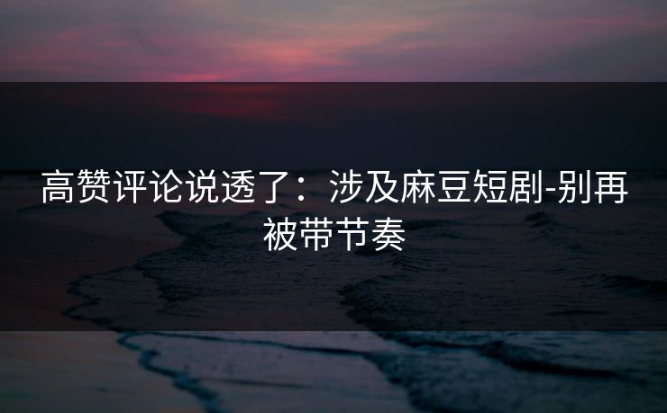 高赞评论说透了:涉及麻豆短剧-别再被带节奏 高赞评论说透了:涉及麻豆短剧-别再被带节奏