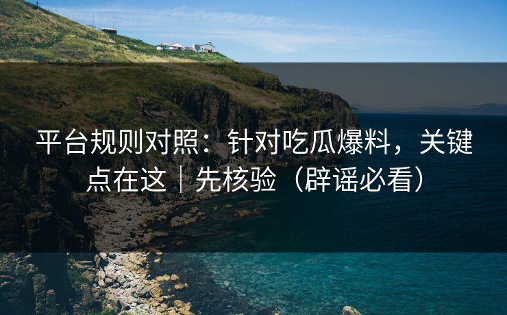平台规则对照:针对吃瓜爆料,关键点在这|先核验(辟谣必看) 平台规则对照:针对吃瓜爆料,关键点在这|先核验(辟谣必看)