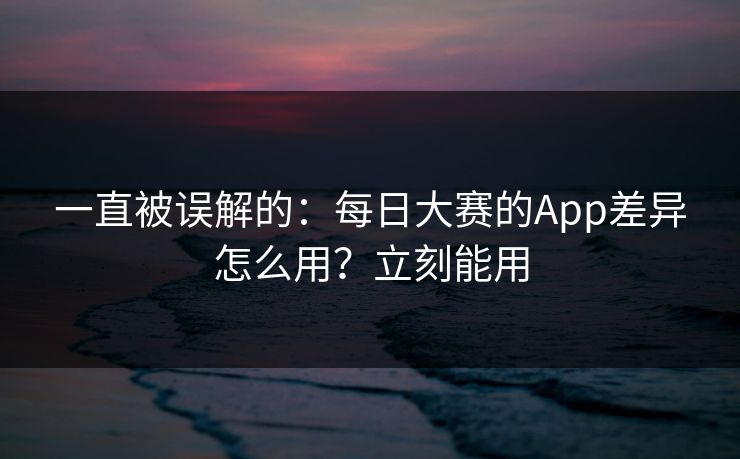 一直被误解的：每日大赛的App差异怎么用？立刻能用