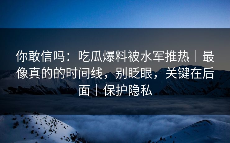 你敢信吗:吃瓜爆料被水军推热|最像真的的时间线,别眨眼,关键在后面|保护隐私 你敢信吗:吃瓜爆料被水军推热|最像真的的时间线,别眨眼,关键在后面|保护隐私