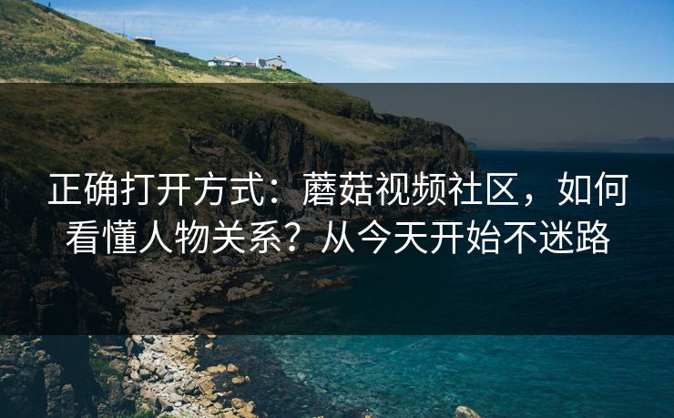 正确打开方式:蘑菇视频社区,如何看懂人物关系?从今天开始不迷路 正确打开方式:蘑菇视频社区,如何看懂人物关系?从今天开始不迷路
