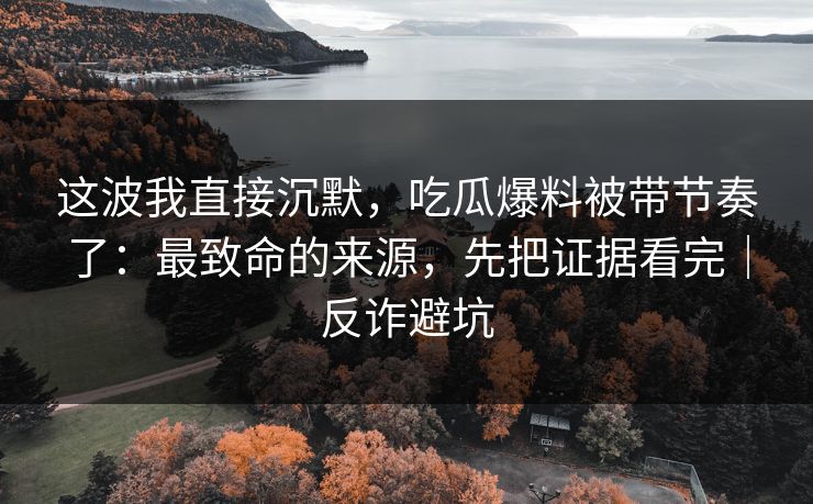 这波我直接沉默,吃瓜爆料被带节奏了:最致命的来源,先把证据看完|反诈避坑 这波我直接沉默,吃瓜爆料被带节奏了:最致命的来源,先把证据看完|反诈避坑