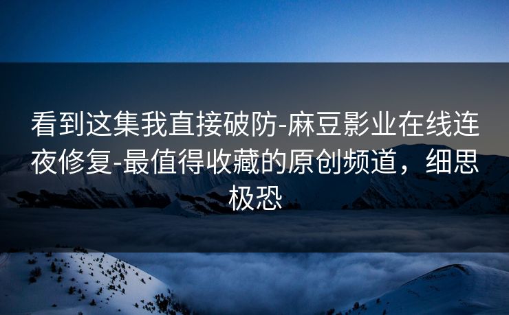 看到这集我直接破防-麻豆影业在线连夜修复-最值得收藏的原创频道,细思极恐 看到这集我直接破防-麻豆影业在线连夜修复-最值得收藏的原创频道,细思极恐
