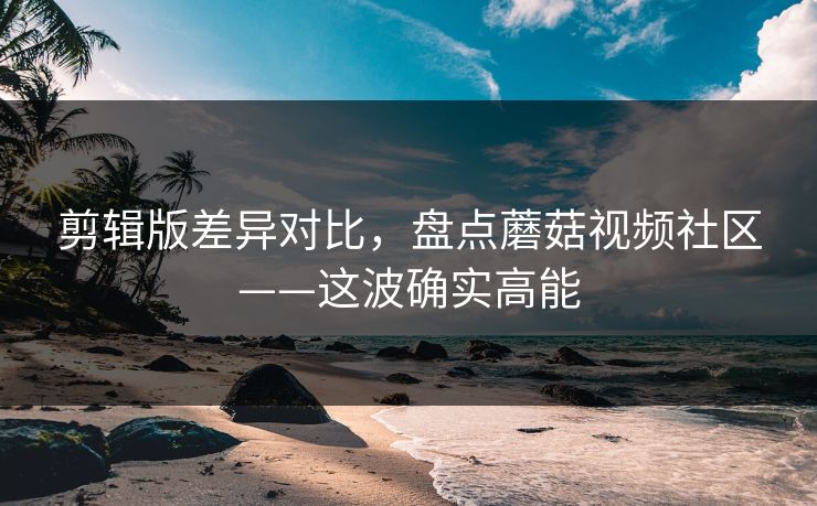 剪辑版差异对比,盘点蘑菇视频社区——这波确实高能 剪辑版差异对比,盘点蘑菇视频社区——这波确实高能