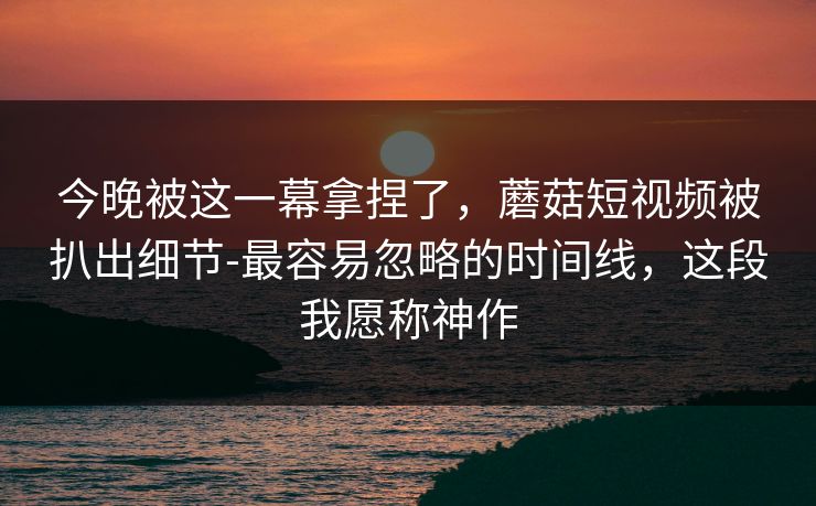 今晚被这一幕拿捏了,蘑菇短视频被扒出细节-最容易忽略的时间线,这段我愿称神作 今晚被这一幕拿捏了,蘑菇短视频被扒出细节-最容易忽略的时间线,这段我愿称神作