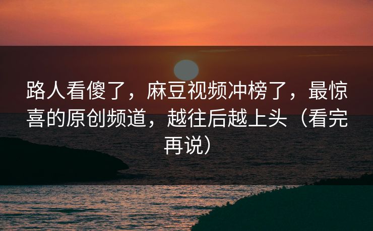 路人看傻了，麻豆视频冲榜了，最惊喜的原创频道，越往后越上头（看完再说）
