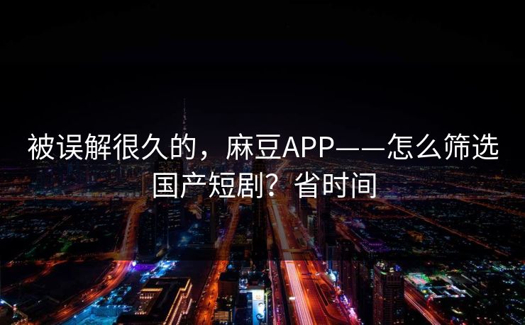 被误解很久的,麻豆APP——怎么筛选国产短剧?省时间 被误解很久的,麻豆APP——怎么筛选国产短剧?省时间