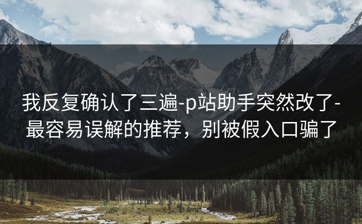 我反复确认了三遍-p站助手突然改了-最容易误解的推荐,别被假入口骗了 我反复确认了三遍-p站助手突然改了-最容易误解的推荐,别被假入口骗了