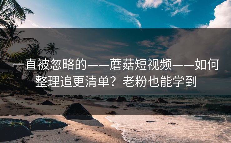 一直被忽略的——蘑菇短视频——如何整理追更清单？老粉也能学到