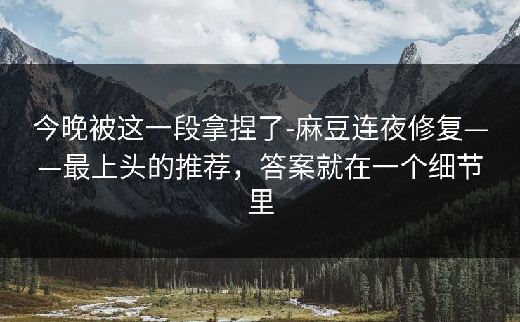 今晚被这一段拿捏了-麻豆连夜修复——最上头的推荐,答案就在一个细节里 今晚被这一段拿捏了-麻豆连夜修复——最上头的推荐,答案就在一个细节里