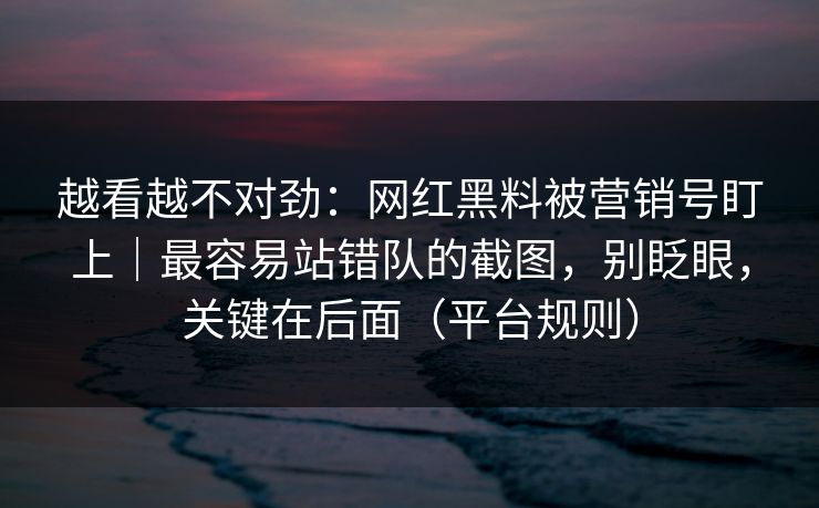 越看越不对劲:网红黑料被营销号盯上|最容易站错队的截图,别眨眼,关键在后面(平台规则) 越看越不对劲:网红黑料被营销号盯上|最容易站错队的截图,别眨眼,关键在后面(平台规则)