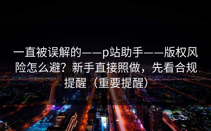 一直被误解的——p站助手——版权风险怎么避?新手直接照做,先看合规提醒(重要提醒) 一直被误解的——p站助手——版权风险怎么避?新手直接照做,先看合规提醒(重要提醒)