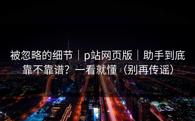 被忽略的细节｜p站网页版｜助手到底靠不靠谱？一看就懂（别再传谣）
