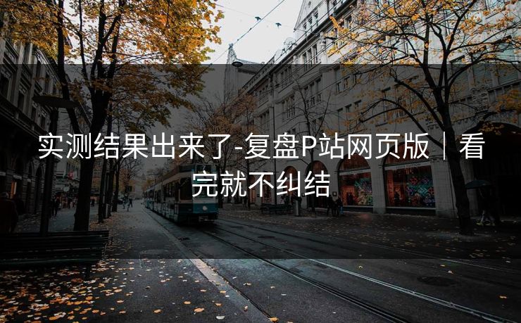 实测结果出来了-复盘P站网页版｜看完就不纠结