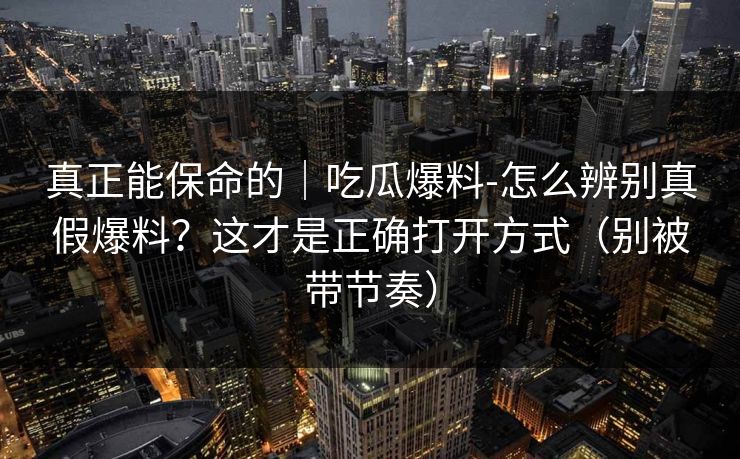 真正能保命的｜吃瓜爆料-怎么辨别真假爆料？这才是正确打开方式（别被带节奏）