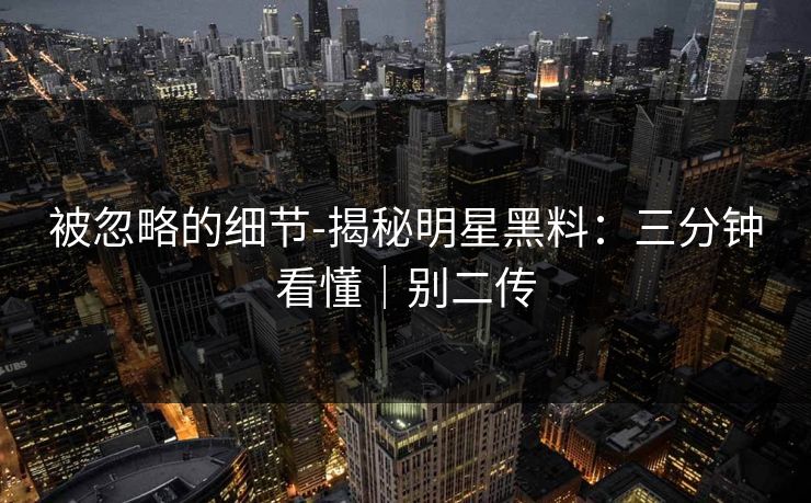 被忽略的细节-揭秘明星黑料:三分钟看懂|别二传 被忽略的细节-揭秘明星黑料:三分钟看懂|别二传