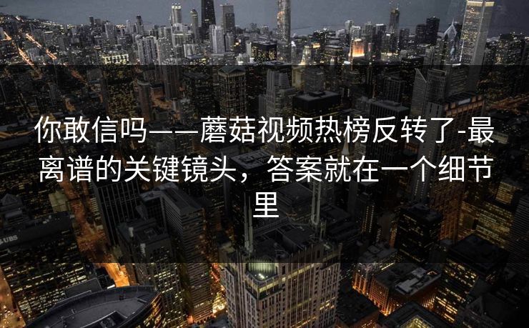 你敢信吗——蘑菇视频热榜反转了-最离谱的关键镜头,答案就在一个细节里 你敢信吗——蘑菇视频热榜反转了-最离谱的关键镜头,答案就在一个细节里