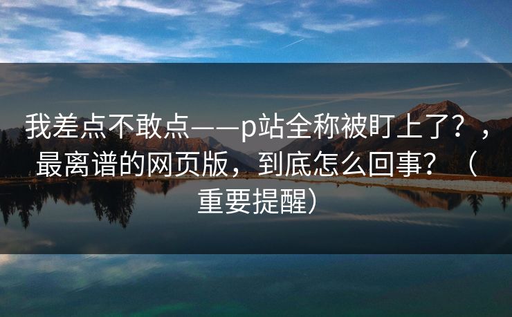 我差点不敢点——p站全称被盯上了?,最离谱的网页版,到底怎么回事?(重要提醒) 我差点不敢点——p站全称被盯上了?,最离谱的网页版,到底怎么回事?(重要提醒)