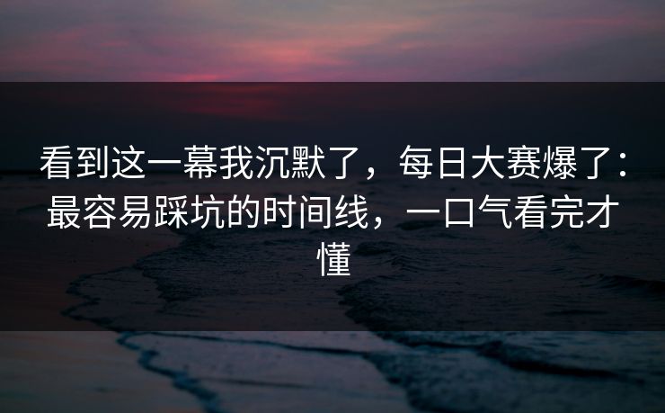 看到这一幕我沉默了,每日大赛爆了:最容易踩坑的时间线,一口气看完才懂 看到这一幕我沉默了,每日大赛爆了:最容易踩坑的时间线,一口气看完才懂