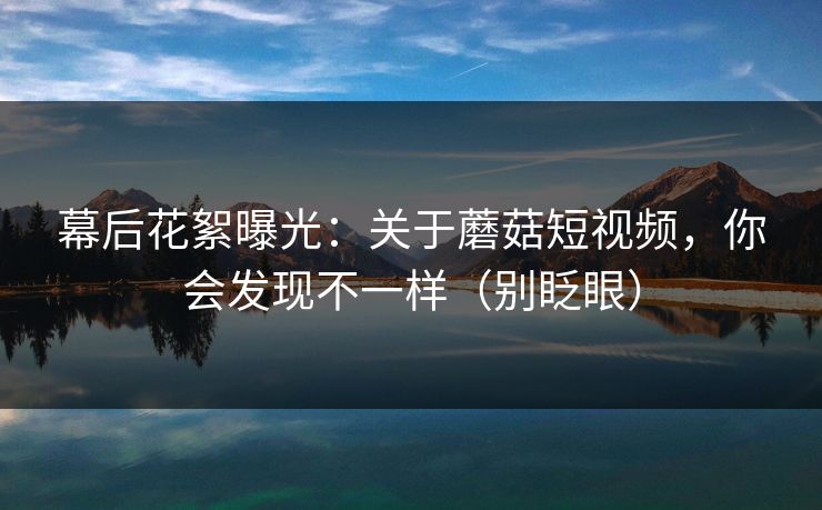 幕后花絮曝光：关于蘑菇短视频，你会发现不一样（别眨眼）