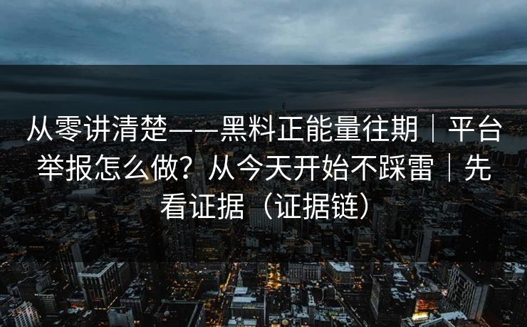 从零讲清楚——黑料正能量往期｜平台举报怎么做？从今天开始不踩雷｜先看证据（证据链）