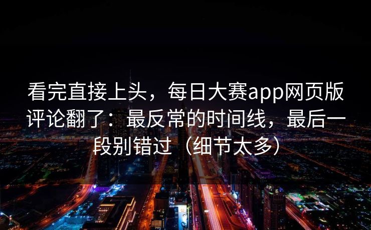 看完直接上头,每日大赛app网页版评论翻了:最反常的时间线,最后一段别错过(细节太多) 看完直接上头,每日大赛app网页版评论翻了:最反常的时间线,最后一段别错过(细节太多)
