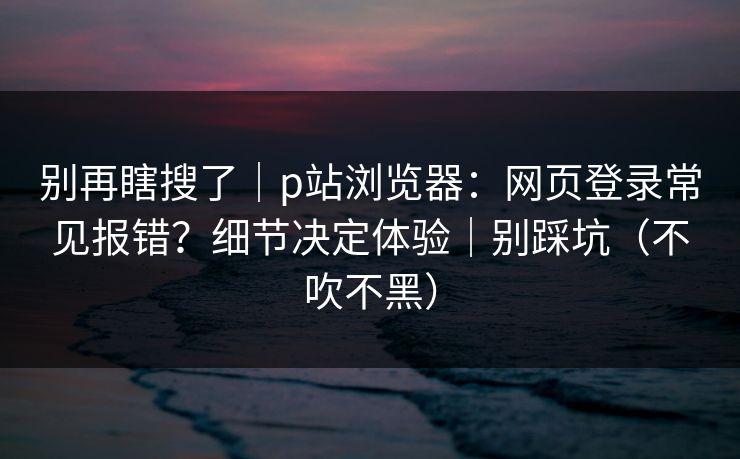 别再瞎搜了｜p站浏览器：网页登录常见报错？细节决定体验｜别踩坑（不吹不黑）