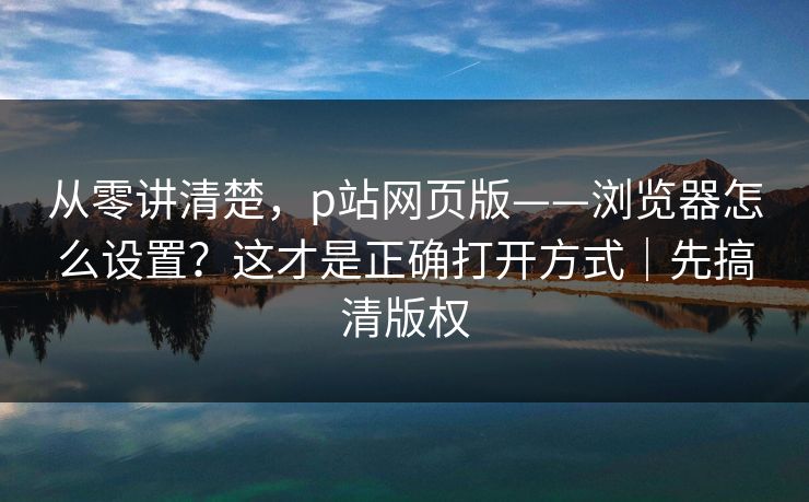 从零讲清楚,p站网页版——浏览器怎么设置?这才是正确打开方式|先搞清版权 从零讲清楚,p站网页版——浏览器怎么设置?这才是正确打开方式|先搞清版权