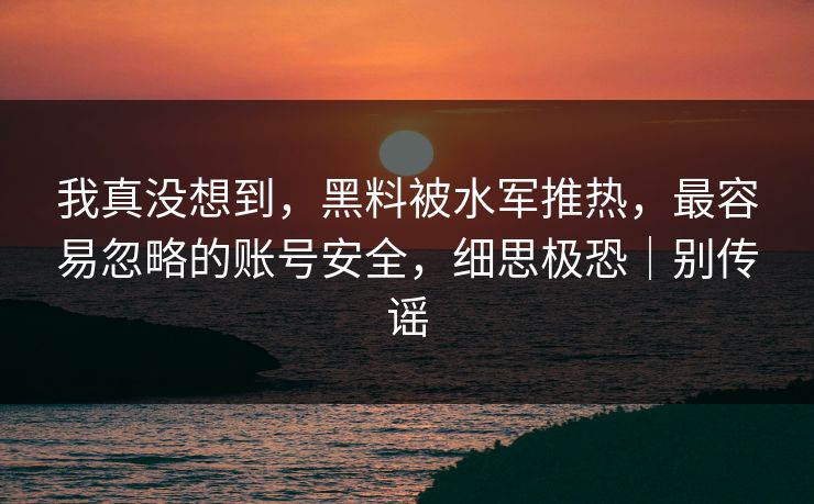 我真没想到,黑料被水军推热,最容易忽略的账号安全,细思极恐|别传谣 我真没想到,黑料被水军推热,最容易忽略的账号安全,细思极恐|别传谣