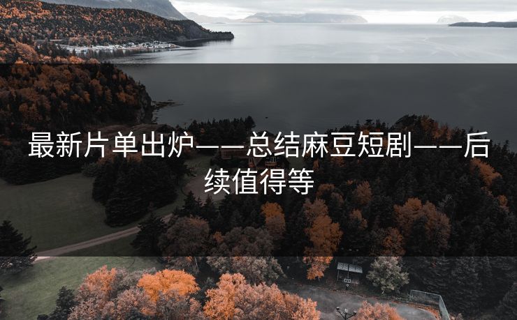 最新片单出炉——总结麻豆短剧——后续值得等