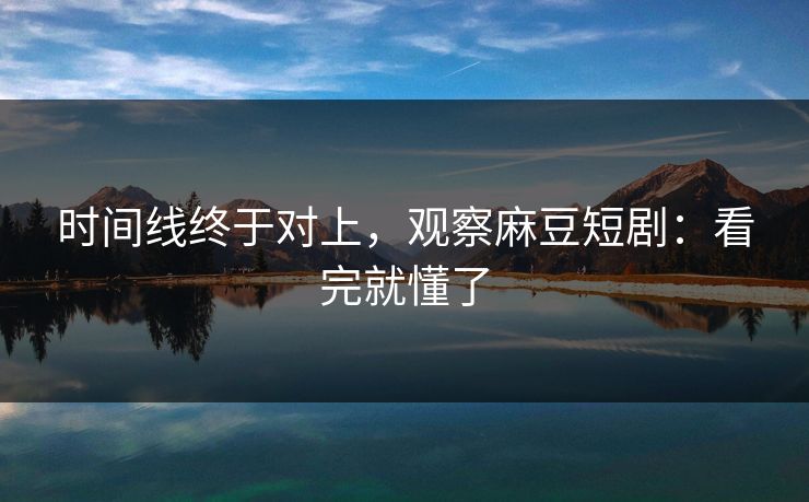 时间线终于对上,观察麻豆短剧:看完就懂了 时间线终于对上,观察麻豆短剧:看完就懂了