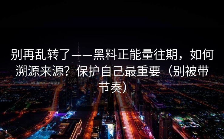 别再乱转了——黑料正能量往期，如何溯源来源？保护自己最重要（别被带节奏）