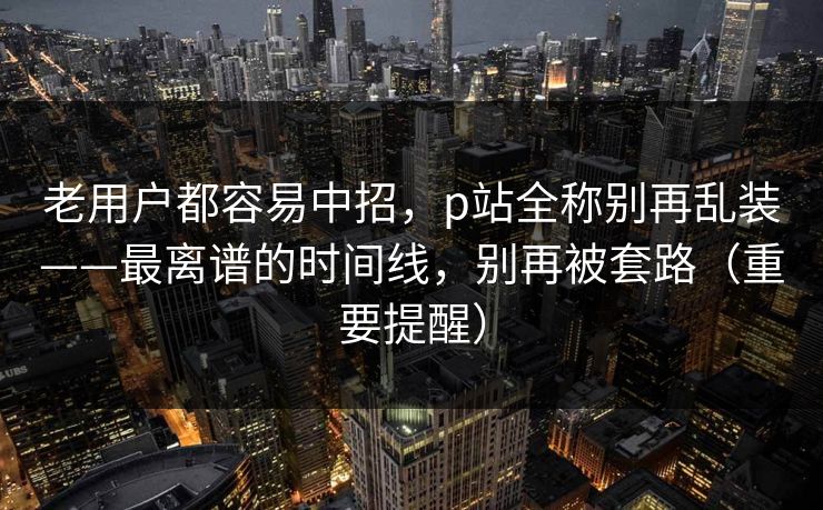 老用户都容易中招,p站全称别再乱装——最离谱的时间线,别再被套路(重要提醒) 老用户都容易中招,p站全称别再乱装——最离谱的时间线,别再被套路(重要提醒)